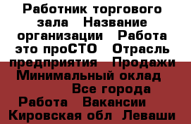 Работник торгового зала › Название организации ­ Работа-это проСТО › Отрасль предприятия ­ Продажи › Минимальный оклад ­ 14 500 - Все города Работа » Вакансии   . Кировская обл.,Леваши д.